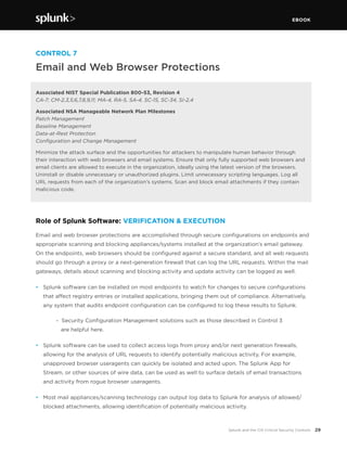 EBOOK
29Splunk and the CIS Critical Security Controls
CONTROL 7
Email and Web Browser Protections
Associated NIST Special Publication 800-53, Revision 4
CA-7; CM-2,3,5,6,7,8,9,11; MA-4, RA-5, SA-4, SC-15, SC-34, SI-2,4
Associated NSA Manageable Network Plan Milestones
Patch Management
Baseline Management
Data-at-Rest Protection
Configuration and Change Management
Minimize the attack surface and the opportunities for attackers to manipulate human behavior through
their interaction with web browsers and email systems. Ensure that only fully supported web browsers and
email clients are allowed to execute in the organization, ideally using the latest version of the browsers.
Uninstall or disable unnecessary or unauthorized plugins. Limit unnecessary scripting languages. Log all
URL requests from each of the organization’s systems. Scan and block email attachments if they contain
malicious code.
Role of Splunk Software: VERIFICATION & EXECUTION
Email and web browser protections are accomplished through secure configurations on endpoints and
appropriate scanning and blocking appliances/systems installed at the organization’s email gateway.
On the endpoints, web browsers should be configured against a secure standard, and all web requests
should go through a proxy or a next-generation firewall that can log the URL requests. Within the mail
gateways, details about scanning and blocking activity and update activity can be logged as well.
•	 Splunk software can be installed on most endpoints to watch for changes to secure configurations
that affect registry entries or installed applications, bringing them out of compliance. Alternatively,
any system that audits endpoint configuration can be configured to log these results to Splunk.
		 - Security Configuration Management solutions such as those described in Control 3
are helpful here.
•	 Splunk software can be used to collect access logs from proxy and/or next generation firewalls,
allowing for the analysis of URL requests to identify potentially malicious activity. For example,
unapproved browser useragents can quickly be isolated and acted upon. The Splunk App for
Stream, or other sources of wire data, can be used as well to surface details of email transactions
and activity from rogue browser useragents.
•	 Most mail appliances/scanning technology can output log data to Splunk for analysis of allowed/
blocked attachments, allowing identification of potentially malicious activity.
 