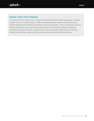 EBOOK
32Splunk and the CIS Critical Security Controls
Sample “Quick Win” Mapping
A CIS Quick Win for Control 7 is to “Log all URL requests from each of the organization’s systems,
whether onsite or a mobile device, in order to identify potentially malicious activity and assist
incident handlers with identifying potentially compromised systems.” This is an extremely common
Splunk software use case, as web proxy/next generation firewall data is logged to Splunk for
reporting and analysis purposes, usually directly from these devices. Within Splunk Enterprise
Security, the Web data model is used to quickly provide value from these data sources.
 
