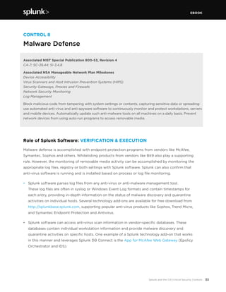 EBOOK
33Splunk and the CIS Critical Security Controls
CONTROL 8
Malware Defense
Associated NIST Special Publication 800-53, Revision 4
CA-7; SC-39,44; SI-3,4,8
Associated NSA Manageable Network Plan Milestones
Device Accessibility
Virus Scanners and Host Intrusion Prevention Systems (HIPS)
Security Gateways, Proxies and Firewalls
Network Security Monitoring
Log Management
Block malicious code from tampering with system settings or contents, capturing sensitive data or spreading:
use automated anti-virus and anti-spyware software to continuously monitor and protect workstations, servers
and mobile devices. Automatically update such anti-malware tools on all machines on a daily basis. Prevent
network devices from using auto-run programs to access removable media.
Role of Splunk Software: VERIFICATION & EXECUTION
Malware defense is accomplished with endpoint protection programs from vendors like McAfee,
Symantec, Sophos and others. Whitelisting products from vendors like Bit9 also play a supporting
role. However, the monitoring of removable media activity can be accomplished by monitoring the
appropriate log files, registry or both settings with Splunk software. Splunk can also confirm that
anti-virus software is running and is installed based on process or log file monitoring.
•	 Splunk software parses log files from any anti-virus or anti-malware management tool.
These log files are often in syslog or Windows Event Log formats and contain timestamps for
each entry, providing in-depth information on the status of malware discovery and quarantine
activities on individual hosts. Several technology add-ons are available for free download from
http://splunkbase.splunk.com, supporting popular anti-virus products like Sophos, Trend Micro,
and Symantec Endpoint Protection and Antivirus.
•	 Splunk software can access anti-virus scan information in vendor-specific databases. These
databases contain individual workstation information and provide malware discovery and
quarantine activities on specific hosts. One example of a Splunk technology add-on that works
in this manner and leverages Splunk DB Connect is the App for McAfee Web Gateway (Epolicy
Orchestrator and IDS).
 