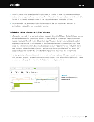 EBOOK
34Splunk and the CIS Critical Security Controls
•	 Through the use of scripted inputs and monitoring of log files, Splunk software can assess the
configuration of a particular server and look for evidence that the system has mounted removable
storage or if changes have been made to the system to allow for removable storage.
•	 Splunk software can also use scripted inputs to ensure that the appropriate anti-virus or
anti-malware executables and services are running.
Control 8: Using Splunk Enterprise Security
•	 Information from anti-virus and anti-malware products drives the Malware Center, Malware Search
and Malware Operations dashboards within ES (see Figures 24, 25 and 26). These dashboards
include information from firewalls, IDS, system logs, Windows domain information and related
network sources to give a complete view of malware management activities and sourced data
across the entire environment. By using these dashboards, SOC personnel can verify that clients
have anti-virus and anti-malware products with updated definitions deployed. This allows SOC
personnel to quickly identify the newest and most prevalent malware in the environment.
•	 Many organizations have multiple anti-virus or anti-malware products. ES maps the data available
from disparate products into a common information model (CIM), allowing information from these
products to be displayed on the same dashboards and easily correlated.
Figure 24
Splunk Enterprise Security:
Malware Center
 
