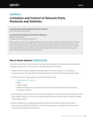 EBOOK
37Splunk and the CIS Critical Security Controls
CONTROL 9
Limitation and Control of Network Ports,
Protocols and Switches
Associated NIST Special Publication 800-53, Revision 4
AT-1,2,3,4; SA-11,16; PM-13,14,16
Associated NSA Manageable Network Plan Milestones
Baseline Management
Configuration and Change Management
Allow remote access only to legitimate users and services: apply host-based firewalls and port-filtering
and scanning tools to block traffic that is not explicitly allowed. Properly configure web servers, mail
servers, file and print services, and domain name system (DNS) servers to limit remote access. Disable
automatic installation of unnecessary software components. Move servers inside the firewall unless
remote access is required for business purposes.
Role of Splunk Software: VERIFICATION
Limitation and control of network ports is primarily accomplished with discovery and vulnerability
management tools such as Nmap, Nessus, RedSeal, Qualys and Nexpose.
•	 Splunk software accepts regularly generated reports from any discovery or vulnerability
management tool. This data often includes descriptions of network ports and protocols found.
•	 Technical add-on or app support is provided for the following:
	 - 	Splunk Add-on for Nessus
	 - 	Nmap
	 - 	Tripwire IP360
	 - 	Other VA/VM/discovery applications can easily be integrated into Splunk via log file
		 and report ingestion.
•	 Once discovery and vulnerability data has been ingested, a record of each discovered protocol and
port is kept in Splunk. As new data is ingested, Splunk software makes it easy to identify changes
made between scans.
•	 Splunk software can correlate discovered port and protocol data with other data sources,
such as a lookup table that contains a list of authorized ports or a maintained list of protocols
that should not appear on the network.
 