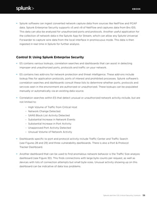EBOOK
38Splunk and the CIS Critical Security Controls
•	 Splunk software can ingest converted network capture data from sources like NetFlow and PCAP
data. Splunk Enterprise Security supports v5 and v9 of NetFlow and captures data from Bro IDS.
This data can also be analyzed for unauthorized ports and protocols. Another useful application for
the collection of network data is the Splunk App for Stream, which can allow any Splunk Universal
Forwarder to capture wire data from the local interface in promiscuous mode. This data is then
ingested in real time in Splunk for further analysis.
Control 9: Using Splunk Enterprise Security
•	 ES contains various lookups, correlation searches and dashboards that can assist in detecting
improper and unauthorized ports, protocols and traffic on your network.
•	 ES contains two add-ons for network protection and threat intelligence. These add-ons include
lookup files for application protocols, ports of interest and prohibited processes. Splunk software’s
correlation searches and dashboards consult these lists to determine whether ports, protocols and
services seen in the environment are authorized or unauthorized. These lookups can be populated
manually or automatically via an existing data source.
•	 Correlation searches within ES that detect unusual or unauthorized network activity include, but are
not limited to:
	 -	 High Volume of Traffic from Critical Host
	 -	 Network Change Detected
	 -	 SANS Block List Activity Detected
	 -	 Substantial Increase in Network Events
	 -	 Substantial Increase in Port Activity
	 -	 Unapproved Port Activity Detected
	 -	 Unusual Volume of Network Activity
•	 Dashboards specific to port and protocol activity include Traffic Center and Traffic Search
(see Figures 28 and 29) and three vulnerability dashboards. There is also a Port & Protocol
Tracker Dashboard.
•	 Another dashboard that can be used to find anomalous network behavior is the Traffic Size analysis
dashboard (see Figure 30). This finds connections with large byte counts per request, as well as
devices with lots of connection attempts but small byte sizes. Unusual activity showing up on this
dashboard can be indicative of data loss problems.
 