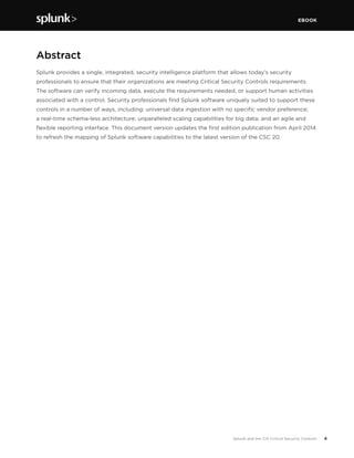 EBOOK
4Splunk and the CIS Critical Security Controls
Abstract
Splunk provides a single, integrated, security intelligence platform that allows today’s security
professionals to ensure that their organizations are meeting Critical Security Controls requirements.
The software can verify incoming data, execute the requirements needed, or support human activities
associated with a control. Security professionals find Splunk software uniquely suited to support these
controls in a number of ways, including: universal data ingestion with no specific vendor preference;
a real-time schema-less architecture; unparalleled scaling capabilities for big data; and an agile and
flexible reporting interface. This document version updates the first edition publication from April 2014
to refresh the mapping of Splunk software capabilities to the latest version of the CSC 20.
 
 