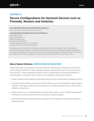 EBOOK
43Splunk and the CIS Critical Security Controls
CONTROL 11
Secure Configurations for Network Devices such as
Firewalls, Routers and Switches
Associated NIST Special Publication 800-53, Revision 4
AC-4; CA-3,7,9; CM-2,3,5,6,8; MA-4; SC-24; SI-4
Associated NSA Manageable Network Plan Milestones
Map Your Network
Patch Management
Baseline Management
Document Your Network
Security Gateways, Proxies, and Firewalls
Configuration and Change Management
Preclude electronic holes from forming at connection points with the Internet, other organizations
and internal network segments: compare firewall, router and switch configurations against standards for
each type of network device. Ensure that any deviations from the standard configurations are documented
and approved and that any temporary deviations are undone when the business need abates.
Role of Splunk Software: VERIFICATION & EXECUTION
Maintaining secure configurations is accomplished with network policy management tools (NPM)
such as Tripwire Enterprise, Firemon, RedSeal, AlgoSec, and native ACS logs from subsystems like
Cisco TACACS+. Splunk software can support security configurations by identifying evidence of
misconfiguration in log data, traffic on ports or from addresses that are unauthorized.
•	 Splunk software accepts regularly generated reports from any network policy management tools.
•	 By ingesting these data sources, a record of each device’s security configuration is kept in Splunk
software. This makes it easy for Splunk software to see changes between scans to identify new or
different configurations.
•	 Splunk software can correlate NPM data with other data sources, such as a CMDB containing the
compliance policy that a particular device should be configured against.
•	 By monitoring log files, Splunk software can assess the configuration of devices for evidence of
misconfiguration.
 