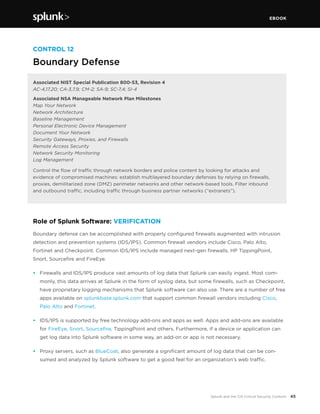 EBOOK
45Splunk and the CIS Critical Security Controls
CONTROL 12
Boundary Defense
Associated NIST Special Publication 800-53, Revision 4
AC-4,17,20; CA-3,7,9; CM-2; SA-9; SC-7,4; SI-4
Associated NSA Manageable Network Plan Milestones
Map Your Network
Network Architecture
Baseline Management
Personal Electronic Device Management
Document Your Network
Security Gateways, Proxies, and Firewalls
Remote Access Security
Network Security Monitoring
Log Management
Control the flow of traffic through network borders and police content by looking for attacks and 
evidence of compromised machines: establish multilayered boundary defenses by relying on firewalls,
proxies, demilitarized zone (DMZ) perimeter networks and other network-based tools. Filter inbound
and outbound traffic, including traffic through business partner networks (“extranets”).
Role of Splunk Software: VERIFICATION
Boundary defense can be accomplished with properly configured firewalls augmented with intrusion
detection and prevention systems (IDS/IPS). Common firewall vendors include Cisco, Palo Alto,
Fortinet and Checkpoint. Common IDS/IPS include managed next-gen firewalls, HP TippingPoint,
Snort, Sourcefire and FireEye.
•	 Firewalls and IDS/IPS produce vast amounts of log data that Splunk can easily ingest. Most com-
monly, this data arrives at Splunk in the form of syslog data, but some firewalls, such as Checkpoint,
have proprietary logging mechanisms that Splunk software can also use. There are a number of free
apps available on splunkbase.splunk.com that support common firewall vendors including Cisco,
Palo Alto and Fortinet.
•	 IDS/IPS is supported by free technology add-ons and apps as well. Apps and add-ons are available
for FireEye, Snort, Sourcefire, TippingPoint and others. Furthermore, if a device or application can
get log data into Splunk software in some way, an add-on or app is not necessary.
•	 Proxy servers, such as BlueCoat, also generate a significant amount of log data that can be con-
sumed and analyzed by Splunk software to get a good feel for an organization’s web traffic.
 