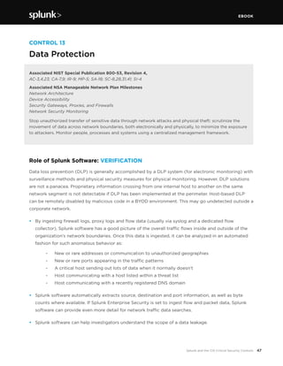 EBOOK
47Splunk and the CIS Critical Security Controls
CONTROL 13
Data Protection
Associated NIST Special Publication 800-53, Revision 4,
AC-3,4,23; CA-7,9; IR-9; MP-5; SA-18; SC-8,28,31,41; SI-4
Associated NSA Manageable Network Plan Milestones
Network Architecture
Device Accessibility
Security Gateways, Proxies, and Firewalls
Network Security Monitoring
Stop unauthorized transfer of sensitive data through network attacks and physical theft: scrutinize the
movement of data across network boundaries, both electronically and physically, to minimize the exposure
to attackers. Monitor people, processes and systems using a centralized management framework.
Role of Splunk Software: VERIFICATION
Data loss prevention (DLP) is generally accomplished by a DLP system (for electronic monitoring) with
surveillance methods and physical security measures for physical monitoring. However, DLP solutions
are not a panacea. Proprietary information crossing from one internal host to another on the same
network segment is not detectable if DLP has been implemented at the perimeter. Host-based DLP
can be remotely disabled by malicious code in a BYOD environment. This may go undetected outside a
corporate network.
•	 By ingesting firewall logs, proxy logs and flow data (usually via syslog and a dedicated flow
collector), Splunk software has a good picture of the overall traffic flows inside and outside of the
organization’s network boundaries. Once this data is ingested, it can be analyzed in an automated
fashion for such anomalous behavior as:
		 -	 New or rare addresses or communication to unauthorized geographies
		 -	 New or rare ports appearing in the traffic patterns
		 -	 A critical host sending out lots of data when it normally doesn’t
		 -	 Host communicating with a host listed within a threat list
		 -	 Host communicating with a recently registered DNS domain
•	 Splunk software automatically extracts source, destination and port information, as well as byte
counts where available. If Splunk Enterprise Security is set to ingest flow and packet data, Splunk
software can provide even more detail for network traffic data searches.
•	 Splunk software can help investigators understand the scope of a data leakage.
 