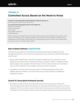 EBOOK
50Splunk and the CIS Critical Security Controls
CONTROL 14
Controlled Access Based on the Need to Know
Control 14: Associated NIST Special Publication 800-53, Revision 4,
AC-1,2,3,6,24; CA-7; MP-3; RA-2; SC-16; SI-4
Associated NSA Manageable Network Plan Milestones
Network Architecture
Device Accessibility
User Access
Data-at-Rest Protection
Log Management
Prevent attackers from gaining access to highly sensitive data: carefully identify and separate critical
data from information that is readily available to internal network users. Establish a multilevel data
classification scheme based on the impact of any data exposure, and ensure that only authenticated
users have access to nonpublic data and files.
Role of Splunk Software: VERIFICATION
Controlled access based on the need-to-know is primarily the domain of enterprise access
management solutions, such as those from vendors like HyTrust, Vormetric, CyberArk, IBM, Oracle
and Microsoft.
•	 Splunk ingests authentication logs from all systems to determine who is signing into which
applications and where access is taking place. Object (usually file, registry or database) access
auditing logs are also ingested in Splunk software, which can then correlate across the data to
report on who is rightfully (and wrongfully) accessing sensitive information.
•	 Correlation can be done against usernames seen in the data and directory servers and
CMDB to determine whether a user should have access to data, based on an established
classification scheme.
Control 14: Using Splunk Enterprise Security
•	 ES contains an Identity Center (see Figure 38) and Asset Center (previously mentioned).
This functionality allows Splunk administrators to map assets and identities to business units and
categories. ES then correlates any activity seen back to these assets and identities so the security
investigator can tell at a glance whether a particular identity should be accessing a particular asset.
 