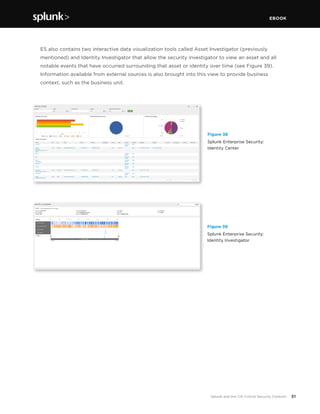 EBOOK
51Splunk and the CIS Critical Security Controls
	 ES also contains two interactive data visualization tools called Asset Investigator (previously
mentioned) and Identity Investigator that allow the security investigator to view an asset and all
notable events that have occurred surrounding that asset or identity over time (see Figure 39).
Information available from external sources is also brought into this view to provide business
context, such as the business unit.
Figure 38
Splunk Enterprise Security:
Identity Center
Figure 39
Splunk Enterprise Security:
Identity Investigator
 