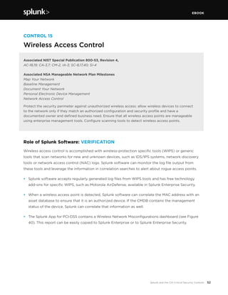 EBOOK
52Splunk and the CIS Critical Security Controls
CONTROL 15
Wireless Access Control
Associated NIST Special Publication 800-53, Revision 4,
AC-18,19; CA-3,7; CM-2, IA-3; SC-8,17,40; SI-4
Associated NSA Manageable Network Plan Milestones
Map Your Network
Baseline Management
Document Your Network
Personal Electronic Device Management
Network Access Control
Protect the security perimeter against unauthorized wireless access: allow wireless devices to connect 
to the network only if they match an authorized configuration and security profile and have a
documented owner and defined business need. Ensure that all wireless access points are manageable
using enterprise management tools. Configure scanning tools to detect wireless access points.
Role of Splunk Software: VERIFICATION
Wireless access control is accomplished with wireless-protection specific tools (WIPS) or generic
tools that scan networks for new and unknown devices, such as IDS/IPS systems, network discovery
tools or network access control (NAC) logs. Splunk software can monitor the log file output from
these tools and leverage the information in correlation searches to alert about rogue access points.
•	 Splunk software accepts regularly generated log files from WIPS tools and has free technology
add-ons for specific WIPS, such as Motorola AirDefense, available in Splunk Enterprise Security.
•	 When a wireless access point is detected, Splunk software can correlate the MAC address with an
asset database to ensure that it is an authorized device. If the CMDB contains the management
status of the device, Splunk can correlate that information as well.
•	 The Splunk App for PCI-DSS contains a Wireless Network Misconfigurations dashboard (see Figure
40). This report can be easily copied to Splunk Enterprise or to Splunk Enterprise Security.
 