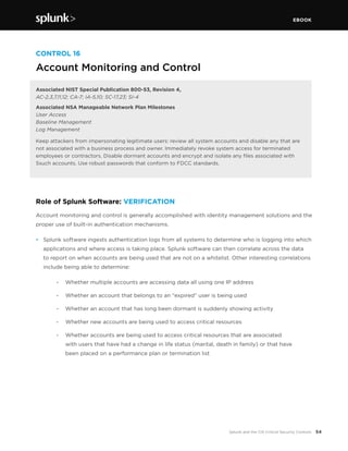 EBOOK
54Splunk and the CIS Critical Security Controls
CONTROL 16
Account Monitoring and Control
Associated NIST Special Publication 800-53, Revision 4,
AC-2,3,7,11,12; CA-7; IA-5,10; SC-17,23; SI-4
Associated NSA Manageable Network Plan Milestones
User Access
Baseline Management
Log Management
Keep attackers from impersonating legitimate users: review all system accounts and disable any that are
not associated with a business process and owner. Immediately revoke system access for terminated
employees or contractors. Disable dormant accounts and encrypt and isolate any files associated with
Ssuch accounts. Use robust passwords that conform to FDCC standards.
Role of Splunk Software: VERIFICATION
Account monitoring and control is generally accomplished with identity management solutions and the
proper use of built-in authentication mechanisms.
•	 Splunk software ingests authentication logs from all systems to determine who is logging into which
applications and where access is taking place. Splunk software can then correlate across the data
to report on when accounts are being used that are not on a whitelist. Other interesting correlations
include being able to determine:
		 -	 Whether multiple accounts are accessing data all using one IP address
		 -	 Whether an account that belongs to an “expired” user is being used
		 -	 Whether an account that has long been dormant is suddenly showing activity
		 -	 Whether new accounts are being used to access critical resources
		 -	 Whether accounts are being used to access critical resources that are associated
		 with users that have had a change in life status (marital, death in family) or that have
		 been placed on a performance plan or termination list
 