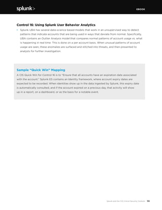 EBOOK
56Splunk and the CIS Critical Security Controls
Control 16: Using Splunk User Behavior Analytics
•	 Splunk UBA has several data-science based models that work in an unsupervised way to detect
patterns that indicate accounts that are being used in ways that deviate from normal. Specifically,
UBA contains an Outlier Analysis model that compares normal patterns of account usage vs. what
is happening in real time: This is done on a per account basis. When unusual patterns of account
usage are seen, these anomalies are surfaced and stitched into threats, and then presented to
analysts for further investigation.
Sample “Quick Win” Mapping
A CIS Quick Win for Control 16 is to “Ensure that all accounts have an expiration date associated
with the account.” Splunk ES contains an Identity framework, where account expiry dates are
expected to be recorded. When identities show up in the data ingested by Splunk, this expiry date
is automatically consulted, and if the account expired on a previous day, that activity will show
up in a report, on a dashboard, or as the basis for a notable event.
 