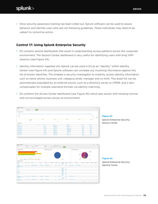 EBOOK
58Splunk and the CIS Critical Security Controls
•	 Once security awareness training has been rolled out, Splunk software can be used to assess
behavior and identify users who are not following guidelines. These individuals may need to be
subject to corrective action.
Control 17: Using Splunk Enterprise Security
•	 ES contains several dashboards that assist in understanding access patterns across the corporate
environment. The Session Center dashboard is very useful for identifying users with long VPN
sessions (see Figure 43).
•	 Identity information ingested into Splunk can be used in ES as an “identity” within Identity
Center (see Figure 44) and Splunk software can correlate any incoming information against this
list of known identities. This enables a security investigator to instantly access identity information
such as name, phone, business unit, category, email, manager and so forth. This asset list can be
automatically populated by an external source, such as a directory server or CMDB, and it also
compensates for multiple username formats via identity matching.
•	 ES contains the Access Center dashboard (see Figure 45) which also assists with tracking normal
and non-privileged access across an environment.
Figure 43
Splunk Enterprise Security:
Session Center
Figure 44
Splunk Enterprise Security:
Identity Center
 