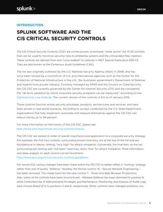 EBOOK
6Splunk and the CIS Critical Security Controls
The CIS Critical Security Controls (CSC) are a time-proven, prioritized, “what works” list of 20 controls
that can be used to minimize security risks to enterprise systems and the critical data they maintain.
These controls are derived from and “cross-walked” to controls in NIST Special Publication 800-53.
They are also known as the Consensus Audit Guidelines (CAG).
The list was originally authored by the U.S. National Security Agency (NSA) in 2008, and has
since been revised by a consortium of U.S. and international agencies such as the Center for the
Protection of National Infrastructure in the U.K., the Australian government’s Department of Defense
and experts from private industry. Formerly managed by SANS and the Council on CyberSecurity,
the CIS CSC are currently governed by the Center for Internet Security (CIS) and are considered
the “de facto yardstick by which corporate security programs can be measured,” according to the
Cybersecurity Law Institute. The current version of the controls is 6.0 as of January 2016.
These controls function across security processes, products, architectures and services, and have
been proven in real-world scenarios. According to surveys conducted by the U.S. State Department,
organizations that fully implement, automate and measure themselves against the CIS CSC can
reduce risk by up to 94 percent.
For more information on the history of the CIS CSC, please see:
http://www.sans.org/critical-security-controls/history
The CIS CSC are ranked in order of overall importance and application to a corporate security strategy.
For example, the first two controls, surrounding known inventory, are at the top of the list and are
foundational in nature, ranking “very high” for attack mitigation. Conversely, the final item on the list,
surrounding pen testing and “red team” exercises, ranks “low” for attack mitigation. More information
and deep analysis on each control can be found here:
http://www.sans.org/critical-security-controls/guidelines
For version 6.0, various changes have been made within the CIS CSC to better reflect a “hunting” strategy
rather than one of purely “defense.” Notably, the former control 19 – Secure Network Engineering –
has been removed. This made room for the new control 7 – Email and Web Browser Protections.
Also, some of the controls have been re-prioritized – Malware Defense has been demoted to position 8,
while Controlled Use of Administrative Privileges and Maintenance, Monitoring, and Analysis of Audit Logs
have moved ahead of it to positions 5 and 6, respectively. Other controls have changed positions, too.
INTRODUCTION
SPLUNK SOFTWARE AND THE
CIS CRITICAL SECURITY CONTROLS
 