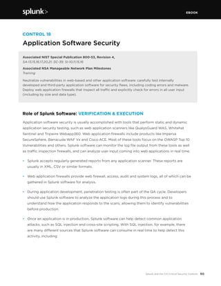 EBOOK
60Splunk and the CIS Critical Security Controls
CONTROL 18
Application Software Security
Associated NIST Special Publication 800-53, Revision 4,
SA-13,15,16,17,20,21; SC-39; SI-10,11,15,16
Associated NSA Manageable Network Plan Milestones
Training
Neutralize vulnerabilities in web-based and other application software: carefully test internally
developed and third-party application software for security flaws, including coding errors and malware.
Deploy web application firewalls that inspect all traffic and explicitly check for errors in all user input
(including by size and data type).
Role of Splunk Software: VERIFICATION & EXECUTION
Application software security is usually accomplished with tools that perform static and dynamic
application security testing, such as web application scanners like QualysGuard WAS, Whitehat
Sentinel and Tripwire Webapp360. Web application firewalls include products like Imperva
SecureSphere, Barracuda WAF Vx and Cisco ACE. Most of these tools focus on the OWASP Top 10
Vulnerabilities and others. Splunk software can monitor the log file output from these tools as well
as traffic inspection firewalls, and can analyze user input coming into web applications in real time.
•	 Splunk accepts regularly generated reports from any application scanner. These reports are
usually in XML, CSV or similar formats.
•	 Web application firewalls provide web firewall, access, audit and system logs, all of which can be
gathered in Splunk software for analysis.
•	 During application development, penetration testing is often part of the QA cycle. Developers
should use Splunk software to analyze the application logs during this process and to
understand how the application responds to the scans, allowing them to identify vulnerabilities
before production.
•	 Once an application is in production, Splunk software can help detect common application
attacks, such as SQL injection and cross-site scripting. With SQL injection, for example, there
are many different sources that Splunk software can consume in real time to help detect this
activity, including:
 