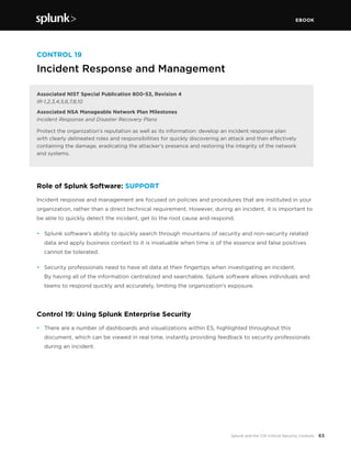 EBOOK
63Splunk and the CIS Critical Security Controls
CONTROL 19
Incident Response and Management
Associated NIST Special Publication 800-53, Revision 4
IR-1,2,3,4,5,6,7,8,10
Associated NSA Manageable Network Plan Milestones
Incident Response and Disaster Recovery Plans
Protect the organization’s reputation as well as its information: develop an incident response plan
with clearly delineated roles and responsibilities for quickly discovering an attack and then effectively
containing the damage, eradicating the attacker’s presence and restoring the integrity of the network
and systems.
Role of Splunk Software: SUPPORT
Incident response and management are focused on policies and procedures that are instituted in your
organization, rather than a direct technical requirement. However, during an incident, it is important to
be able to quickly detect the incident, get to the root cause and respond.
•	 Splunk software’s ability to quickly search through mountains of security and non-security related
data and apply business context to it is invaluable when time is of the essence and false positives
cannot be tolerated.
•	 Security professionals need to have all data at their fingertips when investigating an incident.
By having all of the information centralized and searchable, Splunk software allows individuals and
teams to respond quickly and accurately, limiting the organization’s exposure.
Control 19: Using Splunk Enterprise Security
•	 There are a number of dashboards and visualizations within ES, highlighted throughout this
document, which can be viewed in real time, instantly providing feedback to security professionals
during an incident.
 