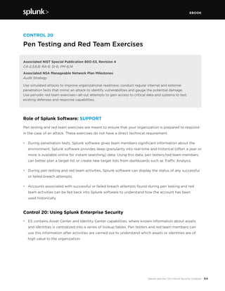EBOOK
64Splunk and the CIS Critical Security Controls
CONTROL 20
Pen Testing and Red Team Exercises
Associated NIST Special Publication 800-53, Revision 4
CA-2,5,6,8; RA-6; SI-6; PM-6,14
Associated NSA Manageable Network Plan Milestones
Audit Strategy
Use simulated attacks to improve organizational readiness: conduct regular internal and external
penetration tests that mimic an attack to identify vulnerabilities and gauge the potential damage.
Use periodic red team exercises—all-out attempts to gain access to critical data and systems to test
existing defenses and response capabilities.
Role of Splunk Software: SUPPORT
Pen testing and red team exercises are meant to ensure that your organization is prepared to respond
in the case of an attack. These exercises do not have a direct technical requirement.
•	 During penetration tests, Splunk software gives team members significant information about the
environment. Splunk software provides deep granularity into real-time and historical (often a year or
more is available online for instant searching) data. Using this data, pen testers/red team members
can better plan a target list or create new target lists from dashboards such as Traffic Analysis.
•	 During pen testing and red team activities, Splunk software can display the status of any successful
or failed breach attempts.
•	 Accounts associated with successful or failed breach attempts found during pen testing and red
team activities can be fed back into Splunk software to understand how the account has been
used historically.
Control 20: Using Splunk Enterprise Security
•	 ES contains Asset Center and Identity Center capabilities, where known information about assets
and identities is centralized into a series of lookup tables. Pen testers and red team members can
use this information after activities are carried out to understand which assets or identities are of
high value to the organization.
 