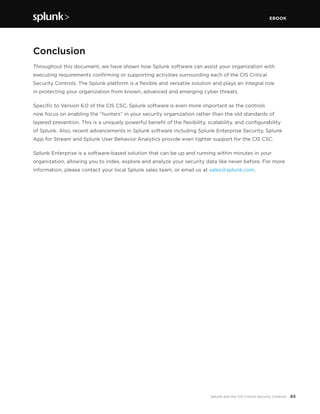 EBOOK
65Splunk and the CIS Critical Security Controls
Conclusion
Throughout this document, we have shown how Splunk software can assist your organization with
executing requirements confirming or supporting activities surrounding each of the CIS Critical
Security Controls. The Splunk platform is a flexible and versatile solution and plays an integral role
in protecting your organization from known, advanced and emerging cyber threats.
Specific to Version 6.0 of the CIS CSC, Splunk software is even more important as the controls
now focus on enabling the “hunters” in your security organization rather than the old standards of
layered prevention. This is a uniquely powerful benefit of the flexibility, scalability, and configurability
of Splunk. Also, recent advancements in Splunk software including Splunk Enterprise Security, Splunk
App for Stream and Splunk User Behavior Analytics provide even tighter support for the CIS CSC.
Splunk Enterprise is a software-based solution that can be up and running within minutes in your
organization, allowing you to index, explore and analyze your security data like never before. For more
information, please contact your local Splunk sales team, or email us at sales@splunk.com.
 