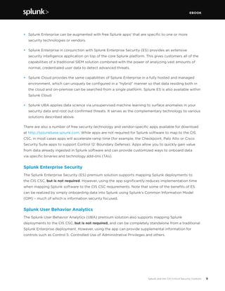 EBOOK
9Splunk and the CIS Critical Security Controls
•	 Splunk Enterprise can be augmented with free Splunk apps1
that are specific to one or more
security technologies or vendors.
•	 Splunk Enterprise in conjunction with Splunk Enterprise Security (ES) provides an extensive
security intelligence application on top of the core Splunk platform. This gives customers all of the
capabilities of a traditional SIEM solution combined with the power of analyzing vast amounts of
normal, credentialed user data to detect advanced threats.
•	 Splunk Cloud provides the same capabilities of Splunk Enterprise in a fully hosted and managed
environment, which can uniquely be configured in a “hybrid” manner so that data residing both in
the cloud and on-premise can be searched from a single platform. Splunk ES is also available within
Splunk Cloud.
•	 Splunk UBA applies data science via unsupervised machine learning to surface anomalies in your
security data and root out confirmed threats. It serves as the complementary technology to various
solutions described above.
There are also a number of free security technology and vendor-specific apps available for download
at http://splunkbase.splunk.com. While apps are not required for Splunk software to map to the CIS
CSC, in most cases apps will accelerate ramp time (for example, the Checkpoint, Palo Alto or Cisco
Security Suite apps to support Control 12: Boundary Defense). Apps allow you to quickly gain value
from data already ingested in Splunk software and can provide customized ways to onboard data
via specific binaries and technology add-ons (TAs).
Splunk Enterprise Security
The Splunk Enterprise Security (ES) premium solution supports mapping Splunk deployments to
the CIS CSC, but is not required. However, using the app significantly reduces implementation time
when mapping Splunk software to the CIS CSC requirements. Note that some of the benefits of ES
can be realized by simply onboarding data into Splunk using Splunk’s Common Information Model
(CIM) – much of which is information security focused.
Splunk User Behavior Analytics
The Splunk User Behavior Analytics (UBA) premium solution also supports mapping Splunk
deployments to the CIS CSC, but is not required, and can be completely standalone from a traditional
Splunk Enterprise deployment. However, using the app can provide supplemental information for
controls such as Control 5: Controlled Use of Administrative Privileges and others.
 