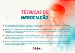 Se você atua com vendas, sabe o quanto é frustrante perder um cliente quando tudo já estava alinhado e
caminhando com sucesso para o fechamento, não é verdade?
A negociação é a fase da venda antes do fechamento. No entanto, a forma como a venda é conduzida,
desde o primeiro contato comercial, irá determinar o curso das negociações para efetuar um pedido de
venda ou assinar um contrato.
Dominar técnicas de negociação e saber o momento de aplicá-las pode ser o que falta para fazer com
que aquele possível cliente que desaparece na hora do fechamento, se torne aquele que te liga pra fechar
negócio! Vamos conhecê-las?
As técnicas de negociação são estratégias mentais que você pode usar em momentos chave das etapas de
vendas e permitem que você use sua relação com o cliente a seu favor. Negociar é uma guerra psicológica,
por isso se posicione muito bem!
TÉCNICAS DE
NEGOCIAÇÃO
 