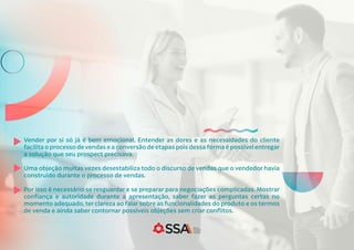 Vender por si só já é bem emocional. Entender as dores e as necessidades do cliente
facilita o processo de vendas e a conversão de etapas pois dessa forma é possível entregar
a solução que seu prospect precisava.
Uma objeção muitas vezes desestabiliza todo o discurso de vendas que o vendedor havia
construído durante o processo de vendas.
Por isso é necessário se resguardar e se preparar para negociações complicadas. Mostrar
confiança e autoridade durante a apresentação, saber fazer as perguntas certas no
momento adequado,ter clareza ao falar sobre as funcionalidades do produto e os termos
de venda e ainda saber contornar possíveis objeções sem criar conflitos.
 