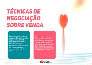 TÉCNICAS DE
NEGOCIAÇÃO
SOBRE VENDA
Dominar as técnicas de
negociação sobre venda
exige conhecimento
sobre aquilo que está
vendendo e quais
problemas esse produto/
serviço é capaz de
resolver. Não fuja de
objeções!
Se o comprador busca
algo que seu produto
não resolve, ou tem em
mente um orçamento
que está completamente
fora do seu preço, isso
precisa ser discutido logo
nas primeiras reuniões.
 