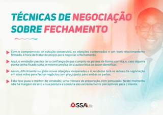 Com o compromisso de solução construído, as objeções contornadas e um bom relacionamento
firmado, é hora de tratar de preços para negociar o fechamento.
Aqui, o vendedor precisa ter a confiança de que cumpriu os passos de forma correta, e, caso alguma
ponta tenha ficado solta, o mesmo precisa ter a autocrítica de saber identificar.
Assim, dificilmente surgirão novas objeções inesperadas e o vendedor terá as rédeas da negociação
em suas mãos para fechar negócios com preço justo para ambas as partes.
Esta fase puxa o melhor do vendedor, uma mistura de preparação com persuasão. Neste momento
não há margem de erro e sua postura e conduta são extremamente perceptíveis para o cliente.
TÉCNICAS DE NEGOCIAÇÃO
SOBRE FECHAMENTO
 