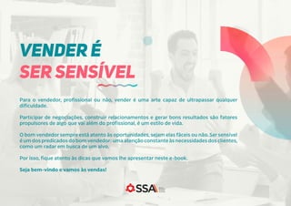 Para o vendedor, profissional ou não, vender é uma arte capaz de ultrapassar qualquer
dificuldade.
Participar de negociações, construir relacionamentos e gerar bons resultados são fatores
propulsores de algo que vai além do profissional, é um estilo de vida.
O bom vendedor sempre está atento às oportunidades,sejam elas fáceis ou não. Ser sensível
é um dos predicados do bomvendedor: uma atenção constante às necessidades dos clientes,
como um radar em busca de um alvo.
Por isso, fique atento às dicas que vamos lhe apresentar neste e-book.
Seja bem-vindo e vamos às vendas!
VENDER É
SER SENSÍVEL
 