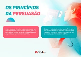O ser humano é muito mais propenso a ser
influenciado por pessoas de quem ele goste. É
por isso que muitas ferramentas e estratégias
de persuasão operam nesse sentido.
Existem 7 principais pontos que definem uma
boa persuasão. Esses aspectos trabalham em
conjunto e, muitas vezes, misturam-se uns
com os outros. Vamos conhecê-los:
OS PRINCÍPIOS
DA PERSUASÃO
 
