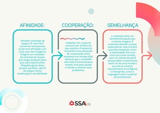 AFINIDADE: COOPERAÇÃO: SEMELHANÇA
Também chamado de
rapport. É mais fácil
convencer uma pessoa
se ela tem afinidade com
você, mas sem exageros.
Imagine um vendedor
de uma loja de roupas
que elogia qualquer peça
que você experimente.
Ninguém gosta disso
porque soa falso, não é?
Ao elogiar tenha
moderação e sensibilidade.
trabalhar em conjunto
costuma ser melhor do
que sozinho. É essencial
transmitir essa sensação
de cooperação entre
empresas em vendas B2B.
Mostrar que o vendedor
não está lá somente para
vender, mas para ajudar
o cliente a resolver seus
problemas.
o vendedor deve ser
semelhante àquilo que
o cliente imagina. É
essencial atender a essas
expectativas. Isso envolve
questões tangíveis como
a atratividade física (se
você vai a uma reunião
com um cliente de perfil
conservador, é importante
vestir-se de uma maneira
que ele se conecte
naturalmente à sua figura)
e intangíveis, como a
linguagem oral e corporal
do profissional.
 