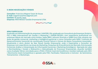 E-BOOK NEGOCIAÇÃO E VENDAS
Consultor: Francisco Wagner Cesar de Sousa
E-mail: wagnercesarfwcs@gmail.com
Contato: 85 99265-9595
Empresa: MAX RESULT Gestão Empresarial LTDA
MINI CURRICULUM
Graduado em Administração de empresas ( UNIFOR), Pós-graduado em Consultoria de Empresas (Estácio-
FIC) e MBA Internacional em Gestão e Marketing ( FANOR-DEVRY), com experiência profissional em
empresas líderes de mercado como Ambev, Sadia (BRF), Johnson Diversey e SABB Coca Cola, atuante nas
áreas de gestão comercial, marketing e inteligência gerencial, e como Consultor pelo INDG ( Instituto de
Desenvolvimento Gerencial) do conceituado Vicente Falconi e Gomes de Matos Consultores Associados.
Atualmente é sócio diretor da Max Result Gestão Empresarial, onde é Especialista e Consultor de
Empresas com experiência nas áreas de Marketing, Pesquisas de Entendimento de Mercado, Estruturação
Comercial, Análise e interpretação de Informações Gerencias ( Marketing Estratégico), Operação de Lojas
e Merchandising ( Varejo) e Redesenho e Manualização de Processos Empresariais, atuando também
como Avaliador Sênior convidado para o PCEG ( Prêmio Ceará de Excelência e Gestão) realizado pelo MCC
( Movimento Ceará Competitivo) e apoiado pela FIEC. Facilitador, Palestrante e Instrutor de Seminários,
Treinamentos e Workshops.
 