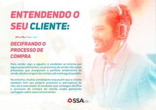 Para vender algo a alguém, o vendedor se orienta por
alguns procedimentos: os processos de venda.São esses
processos que asseguram o perfeito andamento da
venda,desdeaorigemdocontatoatéaentregadopedido.
No entanto, muitos vendedores esquecem que o cliente
também tem seu próprio processo e, perceptível ou
não, ele é executado. O vendedor que consegue decifrar
o processo de compra do cliente acaba ganhando
vantagem sobre seus concorrentes.
ENTENDENDO O
SEU CLIENTE:
DECIFRANDO O
PROCESSO DE
COMPRA
 