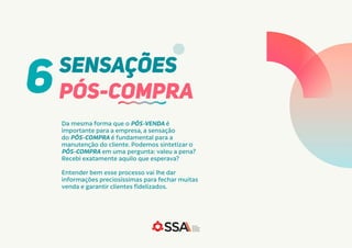 Da mesma forma que o PÓS-VENDA é
importante para a empresa, a sensação
do PÓS-COMPRA é fundamental para a
manutenção do cliente. Podemos sintetizar o
PÓS-COMPRA em uma pergunta: valeu a pena?
Recebi exatamente aquilo que esperava?
Entender bem esse processo vai lhe dar
informações preciosíssimas para fechar muitas
venda e garantir clientes fidelizados.
SENSAÇÕES
PÓS-COMPRA
6
 