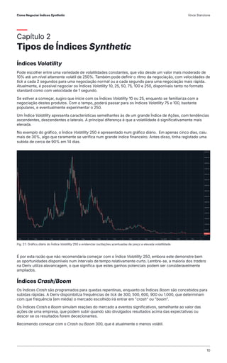 Capítulo 2
Tipos de Índices Synthetic
Índices Volatility
Pode escolher entre uma variedade de volatilidades constantes, que vão desde um valor mais moderado de
10% até um nível altamente volátil de 250%. Também pode definir o ritmo da negociação, com velocidades de
tick a cada 2 segundos para uma negociação normal ou a cada segundo para uma negociação mais rápida.
Atualmente, é possível negociar os Índices Volatility 10, 25, 50, 75, 100 e 250, disponíveis tanto no formato
standard como com velocidade de 1 segundo.
Se estiver a começar, sugiro que inicie com os Índices Volatility 10 ou 25, enquanto se familiariza com a
negociação destes produtos. Com o tempo, poderá passar para os Índices Volatility 75 e 100, bastante
populares, e eventualmente experimentar o 250.
Um Índice Volatility apresenta características semelhantes às de um grande Índice de Ações, com tendências
ascendentes, descendentes e laterais. A principal diferença é que a volatilidade é significativamente mais
elevada.
No exemplo do gráfico, o Índice Volatility 250 é apresentado num gráfico diário. Em apenas cinco dias, caiu
mais de 30%, algo que raramente se verifica num grande índice financeiro. Antes disso, tinha registado uma
subida de cerca de 90% em 14 dias.
É por esta razão que não recomendaria começar com o Índice Volatility 250, embora este demonstre bem
as oportunidades disponíveis num intervalo de tempo relativamente curto. Lembre-se, a maioria dos traders
na Deriv utiliza alavancagem, o que significa que estes ganhos potenciais podem ser consideravelmente
ampliados.
Índices Crash/Boom
Os Índices Crash são programados para quedas repentinas, enquanto os Índices Boom são concebidos para
subidas rápidas. A Deriv disponibiliza frequências de tick de 300, 500, 600, 900 ou 1.000, que determinam
com que frequência (em média) o mercado escolhido irá entrar em "crash" ou "boom".
Os Índices Crash e Boom simulam reações do mercado a eventos significativos, semelhante ao valor das
ações de uma empresa, que podem subir quando são divulgados resultados acima das expectativas ou
descer se os resultados forem dececionantes.
Recomendo começar com o Crash ou Boom 300, que é atualmente o menos volátil.
Fig. 2.1. Gráfico diário do Índice Volatility 250 a evidenciar oscilações acentuadas de preço e elevada volatilidade
Como Negociar Índices Synthetic Vince Stanzione
10
 