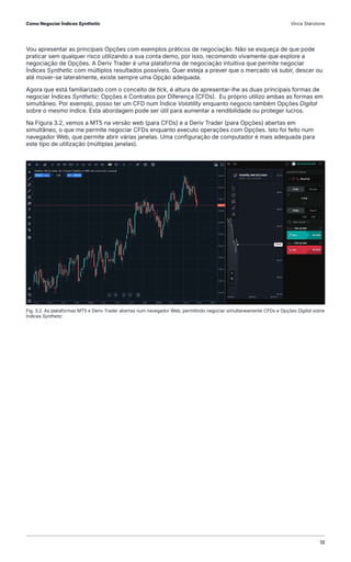 Vou apresentar as principais Opções com exemplos práticos de negociação. Não se esqueça de que pode
praticar sem qualquer risco utilizando a sua conta demo, por isso, recomendo vivamente que explore a
negociação de Opções. A Deriv Trader é uma plataforma de negociação intuitiva que permite negociar
Índices Synthetic com múltiplos resultados possíveis. Quer esteja a prever que o mercado vá subir, descer ou
até mover-se lateralmente, existe sempre uma Opção adequada.
Agora que está familiarizado com o conceito de tick, é altura de apresentar-lhe as duas principais formas de
negociar Índices Synthetic: Opções e Contratos por Diferença (CFDs). Eu próprio utilizo ambas as formas em
simultâneo. Por exemplo, posso ter um CFD num Índice Volatility enquanto negocio também Opções Digital
sobre o mesmo índice. Esta abordagem pode ser útil para aumentar a rendibilidade ou proteger lucros.
Na Figura 3.2, vemos a MT5 na versão web (para CFDs) e a Deriv Trader (para Opções) abertas em
simultâneo, o que me permite negociar CFDs enquanto executo operações com Opções. Isto foi feito num
navegador Web, que permite abrir várias janelas. Uma configuração de computador é mais adequada para
este tipo de utilização (múltiplas janelas).
Fig. 3.2. As plataformas MT5 e Deriv Trader abertas num navegador Web, permitindo negociar simultaneamente CFDs e Opções Digital sobre
Índices Synthetic
Como Negociar Índices Synthetic Vince Stanzione
16
 