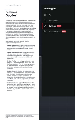 Capítulo 4
Opções1
As Opções, frequentemente referidas como opções
negociáveis, permitem-lhe especular sobre os
movimentos de preço de um Índice Synthetic com
uma compreensão clara do risco (o prémio que
paga) e das potenciais recompensas que pode
ganhar. Estes contratos versáteis apresentam várias
formas, com durações que podem ir de segundos
a semanas, embora muitos traders prefiram
expirações de curto prazo para resultados mais
imediatos. As Opções oferecem a possibilidade
de antecipar resultados de mercado, ajustando a
sua estratégia aos seus objetivos e ao seu perfil de
risco.
Aqui estão os principais tipos de Opções
disponibilizados pela Deriv:
• Opções Digital: As Opções Digital permitem-lhe
prever entre dois resultados possíveis e receber
um pagamento fixo se a sua previsão estiver
correta.
• Opções Accumulator: As Opções Accumulator
potenciam o seu lucro com até 5% de
crescimento composto por tick, desde que o
preço do mercado se mantenha no intervalo
predefinido.
• Opções Vanilla: Com as Opções Vanilla, pode
prever se o preço do mercado estará mais alto
(Call) ou mais baixo (Put) do que um preço-alvo
no final do contrato. Quanto mais o mercado
se mover a seu favor, maior será o valor do
pagamento.
• Opções Turbo: As Opções Turbo permitem-lhe
prever se o preço do mercado se manterá acima
(Up) ou abaixo (Down) de uma determinada
barreira durante a duração do contrato. O
pagamento aumenta consoante o preço se mova
a seu favor, com base no pagamento por ponto
escolhido.
• Multipliers: Com as opções Multiplier, escolhe
um multiplicador (até 2.000x) e prevê se o preço
do mercado irá subir ou descer a partir do preço
de entrada. O seu lucro será amplificado pelo
multiplicador, à medida que o mercado se move a
seu favor.
1
As Opções, incluindo Opções Digital, Opções Accumulator, Opções
Vanilla e Opções Turbo, não estão disponíveis para clientes que residam
na UE.
Como Negociar Índices Synthetic Vince Stanzione
17
 