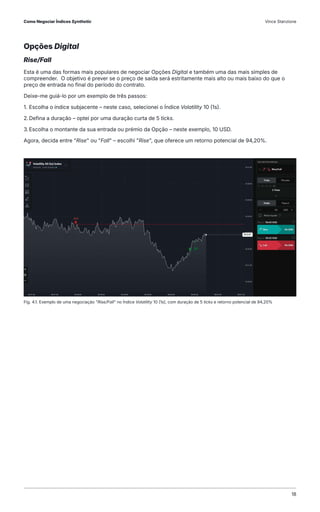 Opções Digital
Rise/Fall
Esta é uma das formas mais populares de negociar Opções Digital e também uma das mais simples de
compreender. O objetivo é prever se o preço de saída será estritamente mais alto ou mais baixo do que o
preço de entrada no final do período do contrato.
Deixe-me guiá-lo por um exemplo de três passos:
1. Escolha o índice subjacente – neste caso, selecionei o Índice Volatility 10 (1s).
2.Defina a duração – optei por uma duração curta de 5 ticks.
3.Escolha o montante da sua entrada ou prémio da Opção – neste exemplo, 10 USD.
Agora, decida entre "Rise" ou "Fall" – escolhi "Rise", que oferece um retorno potencial de 94,20%.
Fig. 4.1. Exemplo de uma negociação "Rise/Fall" no Índice Volatility 10 (1s), com duração de 5 ticks e retorno potencial de 94,20%
Como Negociar Índices Synthetic Vince Stanzione
18
 