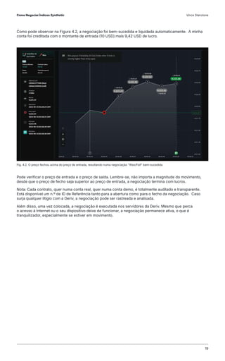 Como pode observar na Figura 4.2, a negociação foi bem-sucedida e liquidada automaticamente. A minha
conta foi creditada com o montante de entrada (10 USD) mais 9,42 USD de lucro.
Pode verificar o preço de entrada e o preço de saída. Lembre-se, não importa a magnitude do movimento,
desde que o preço de fecho seja superior ao preço de entrada, a negociação termina com lucros.
Nota: Cada contrato, quer numa conta real, quer numa conta demo, é totalmente auditado e transparente.
Está disponível um n.º de ID de Referência tanto para a abertura como para o fecho da negociação. Caso
surja qualquer litígio com a Deriv, a negociação pode ser rastreada e analisada.
Além disso, uma vez colocada, a negociação é executada nos servidores da Deriv. Mesmo que perca
o acesso à Internet ou o seu dispositivo deixe de funcionar, a negociação permanece ativa, o que é
tranquilizador, especialmente se estiver em movimento.
Fig. 4.2. O preço fechou acima do preço de entrada, resultando numa negociação "Rise/Fall" bem-sucedida
Como Negociar Índices Synthetic Vince Stanzione
19
 