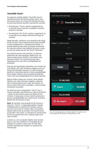 Touch/No Touch
Ao negociar a Opção Digital "Touch/No Touch",
também escolhe uma barreira (preço-alvo), mas
aqui está a prever se o preço de mercado irá tocar
ou não essa barreira durante o período do contrato.
• Se selecionar "Touch", ganha o pagamento se
o mercado tocar a barreira a qualquer momento
durante o contrato.
• Se selecionar "No Touch", ganha o pagamento se
o mercado nunca atingir a barreira ao longo do
contrato.
Neste exemplo, utilizamos uma duração mais longa
de 30 minutos. Como anteriormente, pode escolher
o índice subjacente e o montante da entrada. A
grande diferença aqui está na posição da barreira:
se a barreira estiver mais distante do preço à vista,
os retornos potenciais de "No Touch" diminuem.
Se a barreira estiver mais próxima, os retornos
potenciais são mais elevados. Neste caso, um
retorno potencial de 412,50%. No entanto, este
generoso retorno só é possível porque esta
negociação tem uma menor probabilidade de
acontecer.
Este tipo de negociação assemelha-se à compra de
uma Opção com valor intrínseco negativo com um
tempo de expiração reduzido. O custo da Opção
(prémio) é mais baixo devido à menor probabilidade
de ser paga. Oferece uma recompensa potencial
maior, mas uma probabilidade de sucesso reduzida.
Alguns traders optam por comprar várias destas
Opções com valor intrínseco negativo, sabendo
que a maioria expirará sem valor. No entanto, se
uma ou duas forem bem-sucedidas, o retorno pode
compensar as perdas.
Se olharmos para a negociação “Touch” com o
mesmo mercado, esta oferece um retorno de 20,6%
- ainda um bom retorno para uma Opção de 30
minutos. A razão para o menor retorno potencial é
porque a probabilidade de o índice tocar a barreira
dentro dos 30 minutos é maior.
Nota: Se escolher uma duração de 30 minutos e
optar por "Touch", a negociação ganha e líquida
imediatamente se a barreira for tocada, mesmo
que isso ocorra aos 3 minutos. Não é necessário
esperar pelo termo do contrato. Da mesma forma,
se escolher "No Touch" e a barreira for tocada antes
do fim do contrato (30 min), a Opção expira sem
valor (0 USD).
Lembre-se, com as Opções Digital, sabe sempre
qual é o seu risco máximo: é o montante da sua
entrada ou o prémio, neste caso, 10 USD. Não
existem chamadas de margem ou requisitos de
manutenção.
Fig. 4.4. Configuração de uma Opção Digital "Touch/No Touch"
com duração de 30 minutos e uma barreira de +1,50
Como Negociar Índices Synthetic Vince Stanzione
21
 