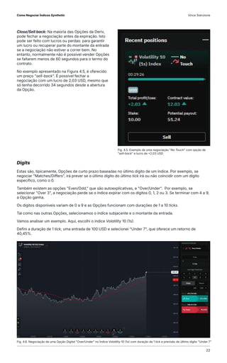 Close/Sell back: Na maioria das Opções da Deriv,
pode fechar a negociação antes da expiração. Isto
pode ser feito com lucros ou perdas: para garantir
um lucro ou recuperar parte do montante da entrada
se a negociação não estiver a correr bem. No
entanto, normalmente não é possível vender Opções
se faltarem menos de 60 segundos para o termo do
contrato.
No exemplo apresentado na Figura 4.5, é oferecido
um preço "sell-back". É possível fechar a
negociação com um lucro de 2,03 USD, mesmo que
só tenha decorrido 34 segundos desde a abertura
da Opção.
Fig. 4.6. Negociação de uma Opção Digital "Over/Under" no Índice Volatility 10 (1s) com duração de 1 tick e previsão de último dígito "Under 7"
Fig. 4.5. Exemplo de uma negociação "No Touch" com opção de
"sell-back" e lucro de +2,03 USD
Digits
Estas são, tipicamente, Opções de curto prazo baseadas no último dígito de um índice. Por exemplo, se
negociar "Matches/Differs", irá prever se o último dígito do último tick irá ou não coincidir com um dígito
específico, como o 0.
Também existem as opções "Even/Odd," que são autoexplicativas, e "Over/Under". Por exemplo, se
selecionar "Over 3", a negociação perde se o índice expirar com os dígitos 0, 1, 2 ou 3. Se terminar com 4 a 9,
a Opção ganha.
Os dígitos disponíveis variam de 0 a 9 e as Opções funcionam com durações de 1 a 10 ticks.
Tal como nas outras Opções, selecionamos o índice subjacente e o montante da entrada.
Vamos analisar um exemplo. Aqui, escolhi o índice Volatility 10 (1s).
Defini a duração de 1 tick, uma entrada de 100 USD e selecionei "Under 7", que oferece um retorno de
40,45%.
Como Negociar Índices Synthetic Vince Stanzione
22
 