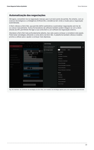 Fig. 4.8. Interface do construtor de estratégias da Deriv Bot, com modelos de estratégia rápidos para uma negociação automatizada
Automatização das negociações
Até agora, concentrei-me na negociação manual, que é um bom ponto de partida. No entanto, com os
avanços tecnológicos e a Inteligência Artificial (IA), a tendência tem vindo a mudar para a negociação
automatizada.
A Deriv oferece a Deriv Bot, que permite definir parâmetros e automatizar negociações sem ter de
as colocar manualmente. Outros fornecedores de software também podem integrar-se com a Deriv
através da API, permitindo-lhe ligar a sua conta Deriv a um software de negociação externo.
Abordarei a Deriv Bot mais profundamente adiante, mas vale a pena começar a considerar esta opção.
Pode testar estratégias utilizando a conta demo da Deriv Bot. A plataforma também oferece modelos
prontos a utilizar para o ajudar a começar mais depressa.
Como Negociar Índices Synthetic Vince Stanzione
24
 