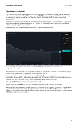 Opções Accumulator
Este é um produto de que pessoalmente gosto, pois tem um risco estritamente limitado, mas recompensas
potencialmente elevadas. O risco é fixo (por exemplo, 10 USD), mas o lucro potencial não é — ao contrário
de algumas das Opções já referidas. Em vez disso, o lucro acumula ao longo do tempo, daí o nome
"Accumulator".
A habilidade necessária com este tipo de Opção é cronometrar bem a saída — ou seja, fechar a negociação
antes de o intervalo da barreira ser atingido. Se a barreira for ultrapassada antes de encerrar, perde a sua
entrada e quaisquer ganhos acumulados.
Pode definir um take profit automático ou encerrar a negociação manualmente.
Vamos analisar um exemplo de uma Opção Accumulator. Na Deriv Trader, selecione "Accumulators", depois
escolha o índice subjacente — neste caso, o Índice Volatility 100 (1s).
Em seguida, defina a sua entrada — neste exemplo, 100 USD. Também pode selecionar uma taxa de
crescimento entre 1% e 5%. Uma taxa de crescimento mais alta significa bandas mais estreitas e maior risco,
enquanto uma taxa mais baixa (como 1%) oferece bandas mais largas e menor risco.
Este exemplo foi feito com uma taxa de crescimento de 3%.
Depois, clique em "Comprar" — com uma Opção Accumulator, começa sempre por comprar.
Quando a negociação está ativa, o botão "Comprar" transforma-se em "Vender", mostrando o valor atual da
negociação e os lucros acumulados. Para garantir lucro, tem de clicar em "Vender" antes de a barreira ser
ativada. Se não vender a tempo e a barreira for atingida, a negociação encerra e perde tanto a sua entrada de
100 USD como os lucros acumulados.
Fig. 4.9. Negociação de uma Opção Accumulator no Índice Volatility 100 (1s), demonstrando a taxa de crescimento e as
configurações de "take profit"
Como Negociar Índices Synthetic Vince Stanzione
25
 