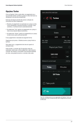 Opções Turbo
Com as Opções Turbo, pode obter um pagamento se a
sua previsão estiver correta e o preço à vista não tocar ou
ultrapassar uma barreira predefinida.
Este tipo de Opção permite-lhe prever a direção do
movimento do ativo subjacente.
• Recebe um pagamento na expiração se o preço à vista
nunca ultrapassar a barreira durante o contrato. Caso
contrário, o contrato encerra automaticamente.
• Se selecionar "Up", ganha um pagamento se o preço à
vista nunca descer abaixo da barreira.
• Se selecionar "Down", ganha um pagamento se o preço
à vista nunca subir acima da barreira.
O seu pagamento é calculado da seguinte forma:
Pagamento por ponto × Distância entre o preço final e a
barreira
Para obter lucro, o pagamento tem de ser superior à
entrada inicial.
Pode vender o contrato até 15 segundos antes da
expiração, neste caso, a Deriv paga-lhe o valor atual do
contrato. No entanto, se escolher uma duração baseada
em ticks, não poderá encerrar o contrato mais cedo.
Fig. 4.12. Configuração de uma negociação de Opções Turbo com
duração de 10 ticks, entrada de 600 USD e pagamento por ponto
de 180 USD
Como Negociar Índices Synthetic Vince Stanzione
27
 
