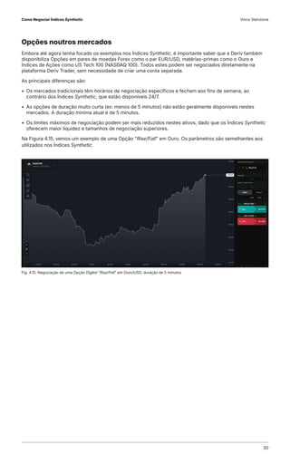 Opções noutros mercados
Embora até agora tenha focado os exemplos nos Índices Synthetic, é importante saber que a Deriv também
disponibiliza Opções em pares de moedas Forex como o par EUR/USD, matérias-primas como o Ouro e
Índices de Ações como US Tech 100 (NASDAQ 100). Todos estes podem ser negociados diretamente na
plataforma Deriv Trader, sem necessidade de criar uma conta separada.
As principais diferenças são:
• Os mercados tradicionais têm horários de negociação específicos e fecham aos fins de semana, ao
contrário dos Índices Synthetic, que estão disponíveis 24/7.
• As opções de duração muito curta (ex: menos de 5 minutos) não estão geralmente disponíveis nestes
mercados. A duração mínima atual é de 5 minutos.
• Os limites máximos de negociação podem ser mais reduzidos nestes ativos, dado que os Índices Synthetic
oferecem maior liquidez e tamanhos de negociação superiores.
Na Figura 4.15, vemos um exemplo de uma Opção "Rise/Fall" em Ouro. Os parâmetros são semelhantes aos
utilizados nos Índices Synthetic.
Fig. 4.15. Negociação de uma Opção Digital "Rise/Fall" em Ouro/USD, duração de 5 minutos
Como Negociar Índices Synthetic Vince Stanzione
30
 