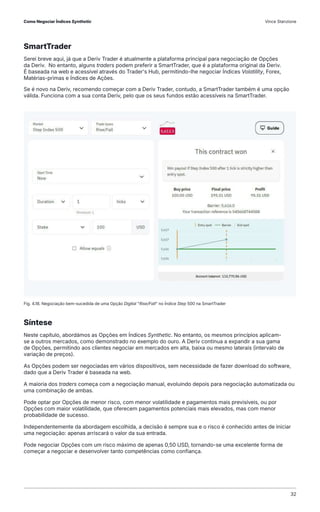 SmartTrader
Serei breve aqui, já que a Deriv Trader é atualmente a plataforma principal para negociação de Opções
da Deriv. No entanto, alguns traders podem preferir a SmartTrader, que é a plataforma original da Deriv.
É baseada na web e acessível através do Trader's Hub, permitindo-lhe negociar Índices Volatility, Forex,
Matérias-primas e Índices de Ações.
Se é novo na Deriv, recomendo começar com a Deriv Trader, contudo, a SmartTrader também é uma opção
válida. Funciona com a sua conta Deriv, pelo que os seus fundos estão acessíveis na SmartTrader.
Síntese
Neste capítulo, abordámos as Opções em Índices Synthetic. No entanto, os mesmos princípios aplicam-
se a outros mercados, como demonstrado no exemplo do ouro. A Deriv continua a expandir a sua gama
de Opções, permitindo aos clientes negociar em mercados em alta, baixa ou mesmo laterais (intervalo de
variação de preços).
As Opções podem ser negociadas em vários dispositivos, sem necessidade de fazer download do software,
dado que a Deriv Trader é baseada na web.
A maioria dos traders começa com a negociação manual, evoluindo depois para negociação automatizada ou
uma combinação de ambas.
Pode optar por Opções de menor risco, com menor volatilidade e pagamentos mais previsíveis, ou por
Opções com maior volatilidade, que oferecem pagamentos potenciais mais elevados, mas com menor
probabilidade de sucesso.
Independentemente da abordagem escolhida, a decisão é sempre sua e o risco é conhecido antes de iniciar
uma negociação: apenas arriscará o valor da sua entrada.
Pode negociar Opções com um risco máximo de apenas 0,50 USD, tornando-se uma excelente forma de
começar a negociar e desenvolver tanto competências como confiança.
Fig. 4.18. Negociação bem-sucedida de uma Opção Digital "Rise/Fall" no Índice Step 500 na SmartTrader
Como Negociar Índices Synthetic Vince Stanzione
32
 