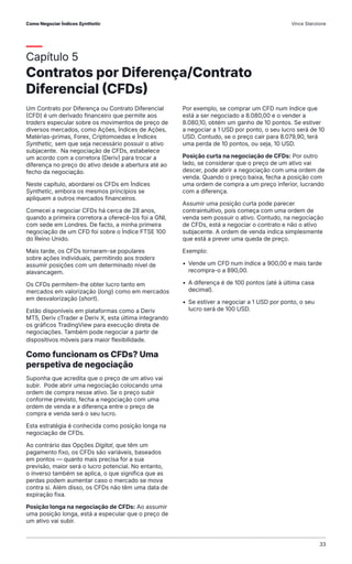 Capítulo 5
Contratos por Diferença/Contrato
Diferencial (CFDs)
Um Contrato por Diferença ou Contrato Diferencial
(CFD) é um derivado financeiro que permite aos
traders especular sobre os movimentos de preço de
diversos mercados, como Ações, Índices de Ações,
Matérias-primas, Forex, Criptomoedas e Índices
Synthetic, sem que seja necessário possuir o ativo
subjacente. Na negociação de CFDs, estabelece
um acordo com a corretora (Deriv) para trocar a
diferença no preço do ativo desde a abertura até ao
fecho da negociação.
Neste capítulo, abordarei os CFDs em Índices
Synthetic, embora os mesmos princípios se
apliquem a outros mercados financeiros.
Comecei a negociar CFDs há cerca de 28 anos,
quando a primeira corretora a oferecê-los foi a GNI,
com sede em Londres. De facto, a minha primeira
negociação de um CFD foi sobre o Índice FTSE 100
do Reino Unido.
Mais tarde, os CFDs tornaram-se populares
sobre ações individuais, permitindo aos traders
assumir posições com um determinado nível de
alavancagem.
Os CFDs permitem-lhe obter lucro tanto em
mercados em valorização (long) como em mercados
em desvalorização (short).
Estão disponíveis em plataformas como a Deriv
MT5, Deriv cTrader e Deriv X, esta última integrando
os gráficos TradingView para execução direta de
negociações. Também pode negociar a partir de
dispositivos móveis para maior flexibilidade.
Como funcionam os CFDs? Uma
perspetiva de negociação
Suponha que acredita que o preço de um ativo vai
subir. Pode abrir uma negociação colocando uma
ordem de compra nesse ativo. Se o preço subir
conforme previsto, fecha a negociação com uma
ordem de venda e a diferença entre o preço de
compra e venda será o seu lucro.
Esta estratégia é conhecida como posição longa na
negociação de CFDs.
Ao contrário das Opções Digital, que têm um
pagamento fixo, os CFDs são variáveis, baseados
em pontos — quanto mais precisa for a sua
previsão, maior será o lucro potencial. No entanto,
o inverso também se aplica, o que significa que as
perdas podem aumentar caso o mercado se mova
contra si. Além disso, os CFDs não têm uma data de
expiração fixa.
Posição longa na negociação de CFDs: Ao assumir
uma posição longa, está a especular que o preço de
um ativo vai subir.
Por exemplo, se comprar um CFD num índice que
está a ser negociado a 8.080,00 e o vender a
8.080,10, obtém um ganho de 10 pontos. Se estiver
a negociar a 1 USD por ponto, o seu lucro será de 10
USD. Contudo, se o preço cair para 8.079,90, terá
uma perda de 10 pontos, ou seja, 10 USD.
Posição curta na negociação de CFDs: Por outro
lado, se considerar que o preço de um ativo vai
descer, pode abrir a negociação com uma ordem de
venda. Quando o preço baixa, fecha a posição com
uma ordem de compra a um preço inferior, lucrando
com a diferença.
Assumir uma posição curta pode parecer
contraintuitivo, pois começa com uma ordem de
venda sem possuir o ativo. Contudo, na negociação
de CFDs, está a negociar o contrato e não o ativo
subjacente. A ordem de venda indica simplesmente
que está a prever uma queda de preço.
Exemplo:
• Vende um CFD num índice a 900,00 e mais tarde
recompra-o a 890,00.
• A diferença é de 100 pontos (até à última casa
decimal).
• Se estiver a negociar a 1 USD por ponto, o seu
lucro será de 100 USD.
Como Negociar Índices Synthetic Vince Stanzione
33
 