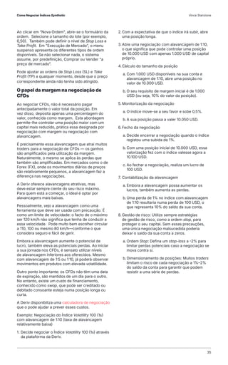 Ao clicar em “Nova Ordem”, abre-se o formulário da
ordem. Selecione o tamanho do lote (por exemplo,
0,50). Também pode definir o nível de Stop Loss e
Take Profit. Em "Execução de Mercado", o menu
suspenso apresenta os diferentes tipos de ordem
disponíveis. Se não selecionar nada, o sistema
assume, por predefinição, Comprar ou Vender "a
preço de mercado”.
Pode ajustar as ordens de Stop Loss (SL) e Take
Profit (TP) a qualquer momento, desde que o preço
correspondente ainda não tenha sido atingido.
O papel da margem na negociação de
CFDs
Ao negociar CFDs, não é necessário pagar
antecipadamente o valor total da posição. Em
vez disso, deposita apenas uma percentagem do
valor, conhecida como margem. Esta abordagem
permite-lhe controlar uma posição maior com um
capital mais reduzido, prática essa designada por
negociação com margem ou negociação com
alavancagem.
É precisamente essa alavancagem que atrai muitos
traders para a negociação de CFDs — os ganhos
são amplificados pela utilização da margem.
Naturalmente, o mesmo se aplica às perdas que
também são amplificadas. Em mercados como o de
Forex (FX), onde os movimentos diários de preços
são relativamente pequenos, a alavancagem faz a
diferença nas negociações.
A Deriv oferece alavancagens atrativas, mas
deve estar sempre ciente do seu risco máximo.
Para quem está a começar, o ideal é optar por
alavancagens mais baixas.
Pessoalmente, vejo a alavancagem como uma
ferramenta que deve ser usada com precaução. É
como um limite de velocidade: o facto de o máximo
ser 120 km/h não significa que tenha de conduzir a
essa velocidade. Pode muito bem escolher circular
a 110, 100 ou mesmo 80 km/h—conforme o que
considera seguro e fácil de gerir.
Embora a alavancagem aumente o potencial de
lucro, também eleva as potenciais perdas. Ao iniciar
a sua jornada nos CFDs, é sensato utilizar níveis
de alavancagem inferiores aos oferecidos. Mesmo
com alavancagem de 1:5 ou 1:10, já poderá observar
movimentos em produtos com elevada volatilidade.
Outro ponto importante: os CFDs não têm uma data
de expiração, são mantidos de um dia para o outro.
No entanto, existe um custo de financiamento,
conhecido como swap, que pode ser creditado ou
debitado consoante esteja numa posição longa ou
curta.
A Deriv disponibiliza uma calculadora de negociação
que o pode ajudar a prever esses custos.
Exemplo: Negociação do Índice Volatility 100 (1s)
com alavancagem de 1:10 (taxa de alavancagem
relativamente baixa)
1. Decide negociar o Índice Volatility 100 (1s) através
da plataforma da Deriv.
2.Com a expectativa de que o índice irá subir, abre
uma posição longa.
3.Abre uma negociação com alavancagem de 1:10,
o que significa que pode controlar uma posição
de 10.000 USD com apenas 1.000 USD de capital
próprio.
4.Cálculo do tamanho da posição
a. Com 1.000 USD disponíveis na sua conta e
alavancagem de 1:10, abre uma posição no
valor de 10.000 USD.
b.O seu requisito de margem inicial é de 1.000
USD (ou seja, 10% do valor da posição).
5. Monitorização da negociação
a. O índice move-se a seu favor e sobe 0,5%.
b.A sua posição passa a valer 10.050 USD.
6.Fecho da negociação
a. Decide encerrar a negociação quando o índice
registou uma subida de 1%.
b.Com uma posição inicial de 10.000 USD, essa
valorização fez com o índice valesse agora a
10.100 USD.
c. Ao fechar a negociação, realiza um lucro de
100 USD.
7. Contabilização da alavancagem
a. Embora a alavancagem possa aumentar os
lucros, também aumenta as perdas.
b.Uma perda de 1% no índice com alavancagem
de 1:10 resultaria numa perda de 100 USD, o
que representa 10% do saldo da sua conta.
8.Gestão de risco: Utilize sempre estratégias
de gestão de risco, como a ordem stop, para
proteger o seu capital. Sem essas precauções,
uma única negociação malsucedida poderia
deixar o saldo da sua conta a zeros.
a. Ordem Stop: Defina um stop-loss a -2% para
limitar perdas potenciais caso a negociação se
mova contra si.
b.Dimensionamento de posições: Muitos traders
limitam o risco de cada negociação a 1%–2%
do saldo da conta para garantir que podem
resistir a uma série de perdas.
Como Negociar Índices Synthetic Vince Stanzione
35
 