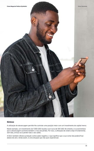 Síntese
A utilização de alavancagem permite-lhe controlar uma posição maior com um investimento de capital menor.
Neste exemplo, um investimento de 1.000 USD resultou num lucro de 100 USD. No entanto, é crucial lembrar
que a alavancagem aumenta também o risco de perdas. Por isso, a utilização de ordens stop é fundamental,
sem elas, arrisca-se a perder todo o seu saldo.
A Deriv também oferece proteção contra saldo negativo, o que significa que a sua conta não poderá ficar
abaixo de zero. Ainda assim, é uma situação que não quer experienciar.
Como Negociar Índices Synthetic Vince Stanzione
36
 
