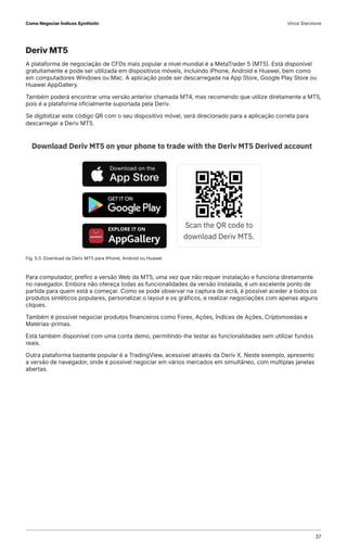 Deriv MT5
A plataforma de negociação de CFDs mais popular a nível mundial é a MetaTrader 5 (MT5). Está disponível
gratuitamente e pode ser utilizada em dispositivos móveis, incluindo iPhone, Android e Huawei, bem como
em computadores Windows ou Mac. A aplicação pode ser descarregada na App Store, Google Play Store ou
Huawei AppGallery.
Também poderá encontrar uma versão anterior chamada MT4, mas recomendo que utilize diretamente a MT5,
pois é a plataforma oficialmente suportada pela Deriv.
Se digitalizar este código QR com o seu dispositivo móvel, será direcionado para a aplicação correta para
descarregar a Deriv MT5.
Para computador, prefiro a versão Web da MT5, uma vez que não requer instalação e funciona diretamente
no navegador. Embora não ofereça todas as funcionalidades da versão instalada, é um excelente ponto de
partida para quem está a começar. Como se pode observar na captura de ecrã, é possível aceder a todos os
produtos sintéticos populares, personalizar o layout e os gráficos, e realizar negociações com apenas alguns
cliques.
Também é possível negociar produtos financeiros como Forex, Ações, Índices de Ações, Criptomoedas e
Matérias-primas.
Está também disponível com uma conta demo, permitindo-lhe testar as funcionalidades sem utilizar fundos
reais.
Outra plataforma bastante popular é a TradingView, acessível através da Deriv X. Neste exemplo, apresento
a versão de navegador, onde é possível negociar em vários mercados em simultâneo, com múltiplas janelas
abertas.
Fig. 5.3. Download da Deriv MT5 para iPhone, Android ou Huawei
Como Negociar Índices Synthetic Vince Stanzione
37
 