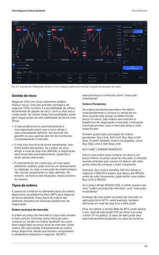 Gestão de risco
Negociar CFDs em ativos altamente voláteis
implica riscos. Uma das grandes vantagens de
negociar CFDs na Deriv é a possibilidade de utilizar
ferramentas de gestão de risco, como o stop loss e
o take profit. Ao utilizar estas funcionalidades, pode
gerir negociações de alta volatilidade de forma mais
eficaz.
• O take profit encerra automaticamente a
sua negociação assim que o lucro atinge o
valor previamente definido. Isto permite-lhe
garantir os seus ganhos sem ter de monitorizar
constantemente o mercado.
• O stop loss funciona de forma semelhante, mas
limita potenciais perdas. Se o preço do ativo
atingir o nível de stop loss definido, a negociação
será encerrada automaticamente, ajudando a
evitar perdas adicionais.
• É importante ter em conta que, em mercados
altamente voláteis, pode ocorrer um deslizamento
ou slippage, ou seja, a execução da ordem poderá
não ocorrer exatamente no valor definido. No
entanto, na maioria das situações, estará próximo
do mesmo.
Tipos de ordens
É essencial conhecer os diferentes tipos de ordens
disponíveis na plataforma Deriv MT5 para negociar
de forma eficiente. Estes tipos de ordens são
bastante utilizados em diversas plataformas de
negociação.
Ordem ao preço de mercado
A ordem ao preço de mercado é o tipo mais simples
e mais comum. Consiste numa instrução para
comprar ou vender um Índice Synthetic (ou outro
ativo negociado) ao preço atual de mercado. Estas
ordens são executadas imediatamente ao melhor
preço disponível, desde que existam compradores
e vendedores dispostos a negociar. Na MT5,
este processo é conhecido como "execução
instantânea".
Ordens Pendentes
As ordens pendentes permitem-lhe definir
antecipadamente a compra ou venda de um
ativo quando este atinge um determinado
preço no futuro. São ordens que instruem a
plataforma de negociação a executar a transação
automaticamente, caso o mercado atinja o valor
especificado.
Existem quatro tipos principais de ordens
pendentes: Buy Limit, Sell Limit, Buy Stop e Sell
Stop. Existem também ordens conjugadas, como
Buy Stop Limit e Sell Stop Limit.
BUY LIMIT | ORDEM PENDENTE
Esta é uma ordem para comprar um ativo a um
preço inferior ao preço atual de mercado. É utilizada
quando antecipa que o preço irá descer até certo
ponto antes de começar a subir novamente.
Exemplo: Se o Índice Volatility 100 (1s) estiver a
negociar a 908,50 e espera que desça até 900,00
antes de subir novamente, pode definir uma ordem
Buy Limit a 900,00.
Se o preço atingir 900,00 USD, a ordem passa a ser
uma "ordem ao preço de mercado", uma "execução
instantânea".
Exemplo de uma ordem ao preço de mercado na
aplicação Deriv MT5: neste exemplo, também
adicionei um nível de stop loss e take profit.
Dica: Ao utilizar a versão Web da MT5, pode ajustar
o seu nível de take profit (TP) ao clicar e arrastar
a linha TP no gráfico. O valor de take profit será
automaticamente atualizado na caixa de números.
Fig. 5.4. Interface da TradingView na Deriv X com múltiplos gráficos de mercado e opções de execução de ordens
Como Negociar Índices Synthetic Vince Stanzione
38
 