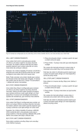 SELL LIMIT | ORDEM PENDENTE
Uma ordem Sell Limit é colocada para vender
um ativo a um preço superior ao preço atual de
mercado. Os traders utilizam este tipo de ordem
quando esperam que o preço suba até um certo
nível antes de começar a descer.
Exemplo: Se o Índice Volatility 75 estiver a 6.201,10 e
antecipa que suba até 6.250,00 antes de cair, pode
configurar uma ordem Sell Limit nesse nível.
Note: Pode cancelar uma ordem desde que o preço
de ativação ainda não tenha sido atingido. A maioria
das ordens são do tipo GTC ("Good 'Til Cancelled")
– válidas até serem canceladas.
BUY STOP | ORDEM PENDENTE
Uma ordem Buy Stop é configurada para comprar
um ativo a um preço superior ao preço atual de
mercado. Utiliza-se esta ordem quando se espera
que o preço continue a subir após atingir um nível
específico. É comum em estratégias de breakout
(quebra de resistência), que veremos mais adiante.
SELL STOP | ORDEM PENDENTE
Uma ordem Sell Stop é configurada para vender um
ativo a um preço inferior ao preço atual de mercado.
Os traders utilizam esta ordem quando esperam que
o preço continue a cair após atingir um certo nível.
Exemplo: Se o Índice Volatility 10 estiver a 800,00
USD e pretende abrir uma posição curta caso o
preço quebre o nível de suporte a 780,00 USD, pode
definir uma ordem Sell Stop a 780,00 USD.
BUY STOP LIMIT | ORDEM PENDENTE
Esta ordem combina uma Buy Stop com uma Buy
Limit. Define 2 preços:
1. Preço de ativação (stop) – o preço a partir do qual
a ordem entra em ação.
2.Preço limite – O preço mais alto que está disposto
a pagar.
Se o preço de mercado alcançar o preço stop, é
colocada uma ordem Buy Limit ao preço limite.
Este tipo de ordem é utilizada quando espera que
o preço recupere após atingir um nível específico
acima do preço atual.
SELL STOP LIMIT | ORDEM PENDENTE
Esta ordem é o inverso da Buy Stop Limit. Define 2
preços:
1. Preço de ativação (stop) – o preço a partir do qual
a ordem entra em ação.
2.Preço limite – O preço mais baixo ao qual aceita
vender.
Se o preço de mercado atingir o preço stop, é
colocada uma ordem Sell Limit ao preço limite.
Este tipo de ordem é utilizada quando espera que
o preço recupere após atingir um nível específico
abaixo do preço atual.
Fig. 5.5. Exemplo de configuração de uma ordem Buy Limit no Índice Volatility 100 (1s), com níveis de Stop Loss e Take Profit
Como Negociar Índices Synthetic Vince Stanzione
39
 